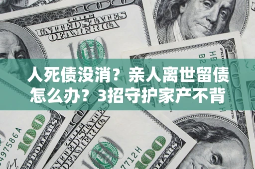 济南人死债没消？亲人离世留债怎么办？3招守护家产不背锅