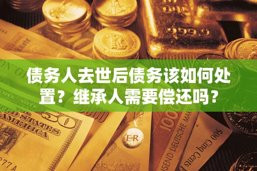 济南债务人去世后债务该如何处置？继承人需要偿还吗？
