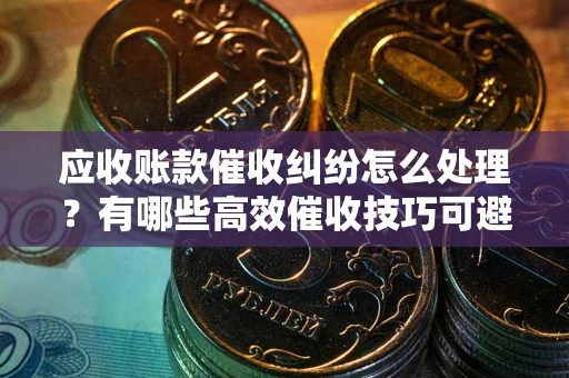 济南应收账款催收纠纷怎么处理？有哪些高效催收技巧可避免坏账？