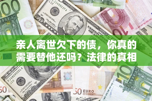 济南亲人离世欠下的债，你真的需要替他还吗？法律的真相或许与你想的不一样
